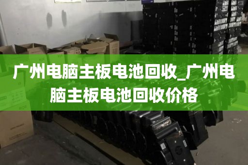 广州电脑主板电池回收_广州电脑主板电池回收价格
