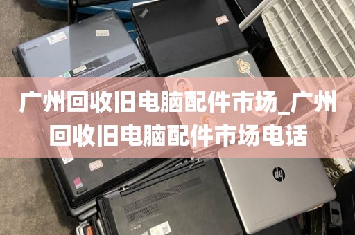 广州回收旧电脑配件市场_广州回收旧电脑配件市场电话