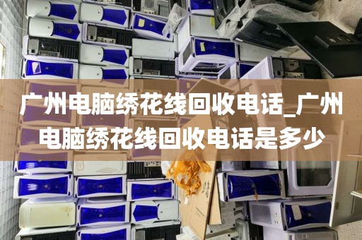 广州电脑绣花线回收电话_广州电脑绣花线回收电话是多少