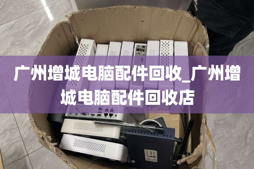 广州增城电脑配件回收_广州增城电脑配件回收店