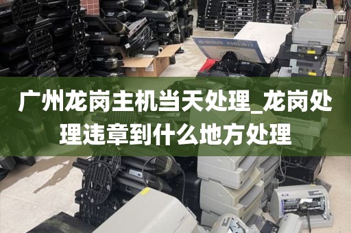 广州龙岗主机当天处理_龙岗处理违章到什么地方处理