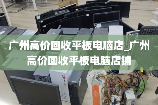 广州高价回收平板电脑店_广州高价回收平板电脑店铺