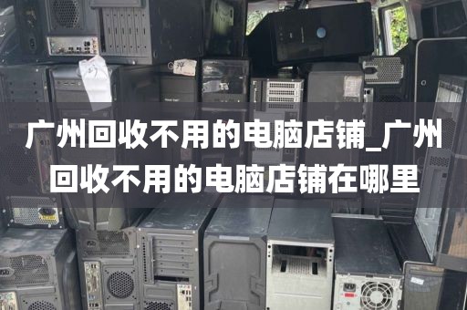 广州回收不用的电脑店铺_广州回收不用的电脑店铺在哪里