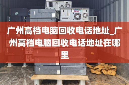 广州高档电脑回收电话地址_广州高档电脑回收电话地址在哪里