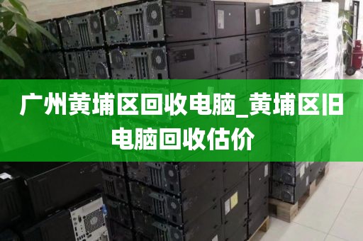 广州黄埔区回收电脑_黄埔区旧电脑回收估价