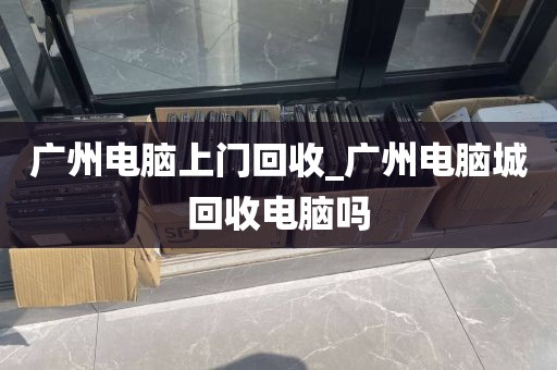 广州电脑上门回收_广州电脑城回收电脑吗