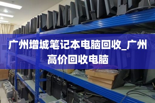 广州增城笔记本电脑回收_广州高价回收电脑
