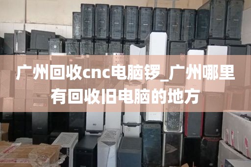 广州回收cnc电脑锣_广州哪里有回收旧电脑的地方