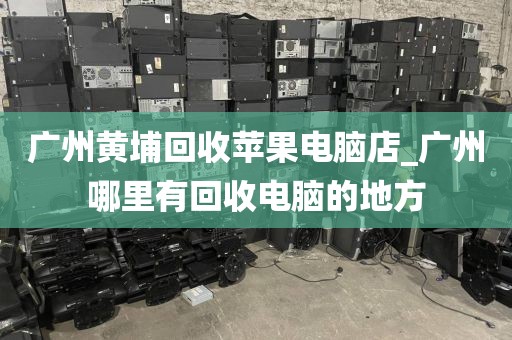广州黄埔回收苹果电脑店_广州哪里有回收电脑的地方