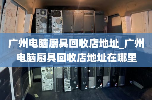 广州电脑厨具回收店地址_广州电脑厨具回收店地址在哪里