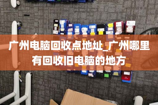 广州电脑回收点地址_广州哪里有回收旧电脑的地方