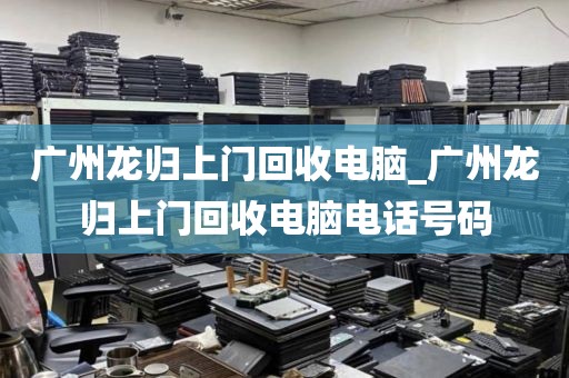广州龙归上门回收电脑_广州龙归上门回收电脑电话号码