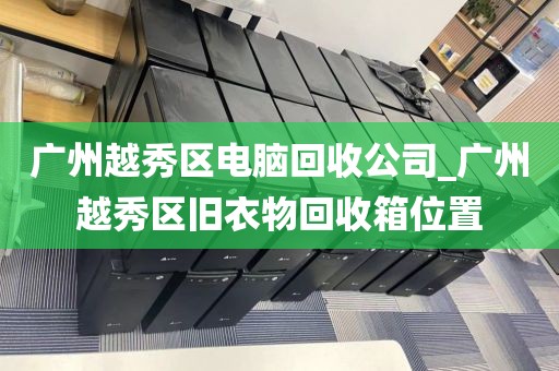 广州越秀区电脑回收公司_广州越秀区旧衣物回收箱位置