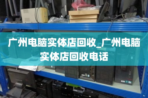 广州电脑实体店回收_广州电脑实体店回收电话