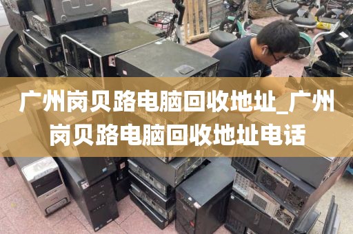 广州岗贝路电脑回收地址_广州岗贝路电脑回收地址电话
