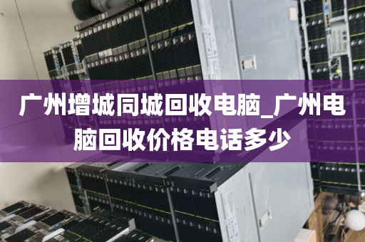 广州增城同城回收电脑_广州电脑回收价格电话多少