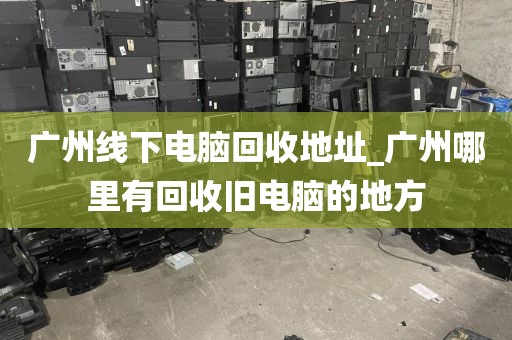 广州线下电脑回收地址_广州哪里有回收旧电脑的地方