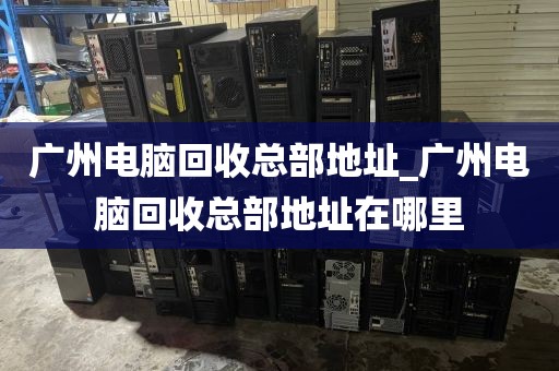 广州电脑回收总部地址_广州电脑回收总部地址在哪里