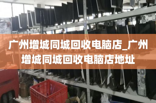 广州增城同城回收电脑店_广州增城同城回收电脑店地址