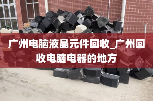 广州电脑液晶元件回收_广州回收电脑电器的地方