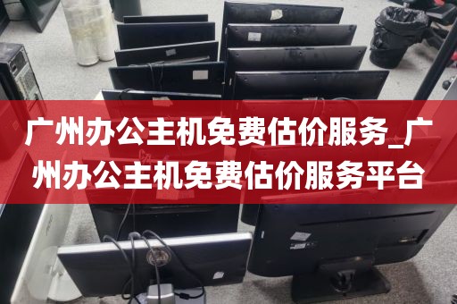 广州办公主机免费估价服务_广州办公主机免费估价服务平台