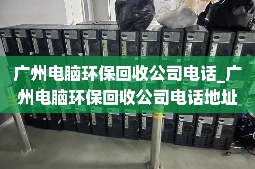 广州电脑环保回收公司电话_广州电脑环保回收公司电话地址