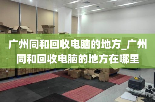 广州同和回收电脑的地方_广州同和回收电脑的地方在哪里