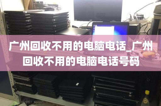 广州回收不用的电脑电话_广州回收不用的电脑电话号码