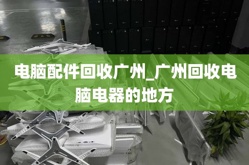 电脑配件回收广州_广州回收电脑电器的地方