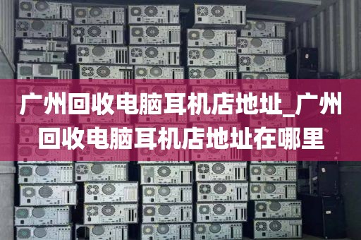 广州回收电脑耳机店地址_广州回收电脑耳机店地址在哪里