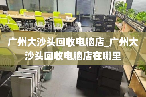 广州大沙头回收电脑店_广州大沙头回收电脑店在哪里