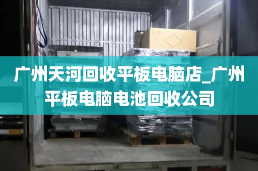 广州天河回收平板电脑店_广州平板电脑电池回收公司