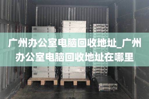 广州办公室电脑回收地址_广州办公室电脑回收地址在哪里