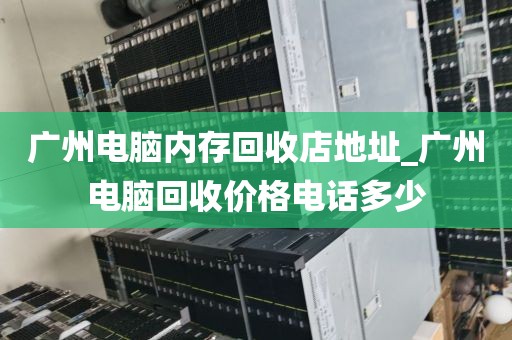 广州电脑内存回收店地址_广州电脑回收价格电话多少