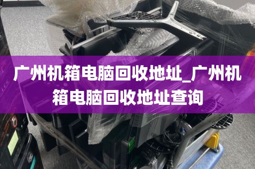 广州机箱电脑回收地址_广州机箱电脑回收地址查询