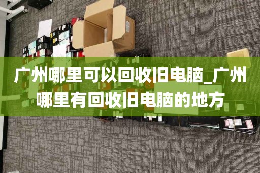 广州哪里可以回收旧电脑_广州哪里有回收旧电脑的地方