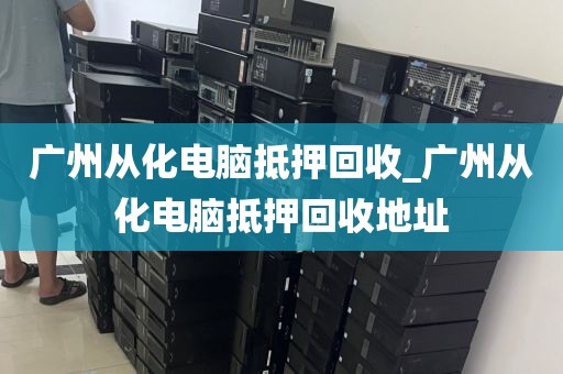 广州从化电脑抵押回收_广州从化电脑抵押回收地址