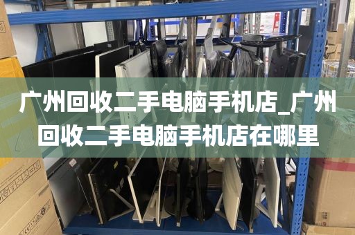 广州回收二手电脑手机店_广州回收二手电脑手机店在哪里
