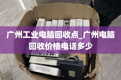 广州工业电脑回收点_广州电脑回收价格电话多少